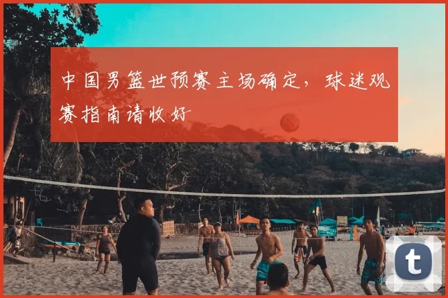 中国男篮世预赛主场确定,球迷观赛指南请收好