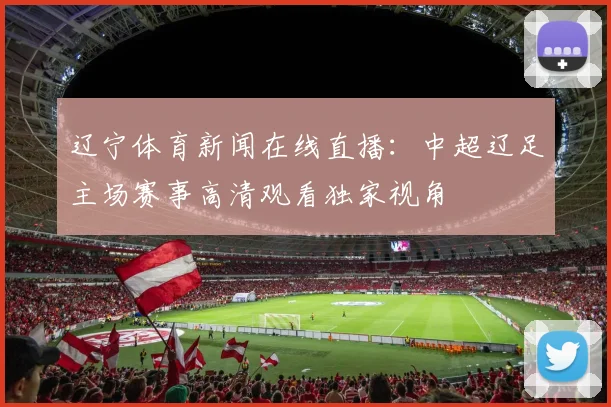 辽宁体育新闻在线直播:中超辽足主场赛事高清观看独家视角