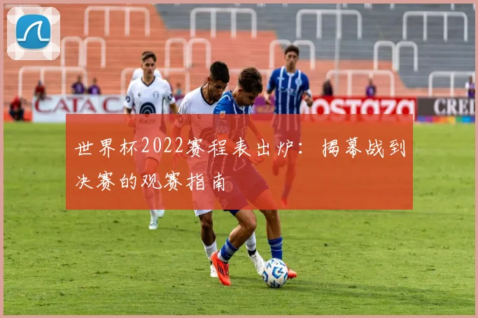 世界杯2022赛程表出炉：揭幕战到决赛的观赛指南